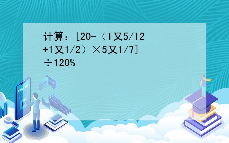 计算：[20-（1又5/12+1又1/2）×5又1/7]÷120%