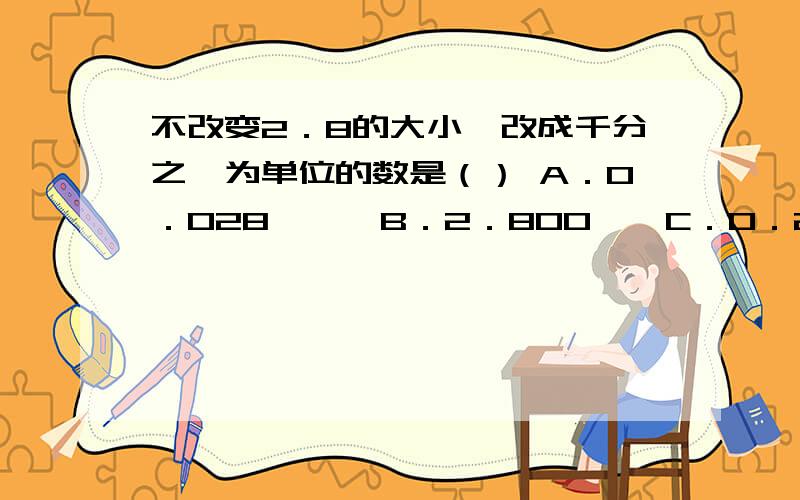 不改变2．8的大小,改成千分之一为单位的数是（） A．0．028　　　B．2．800　　C．0．280