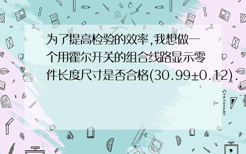 为了提高检验的效率,我想做一个用霍尔开关的组合线路显示零件长度尺寸是否合格(30.99±0.12).