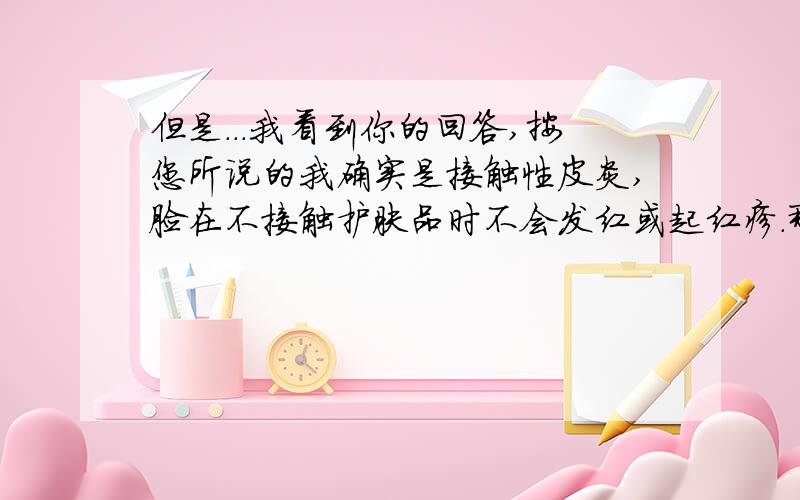 但是...我看到你的回答,按您所说的我确实是接触性皮炎,脸在不接触护肤品时不会发红或起红疹.那请问我应该怎么治疗呢?今天医生给我开了一盒依巴斯汀片（好像是抗组织胺的）,还开了一