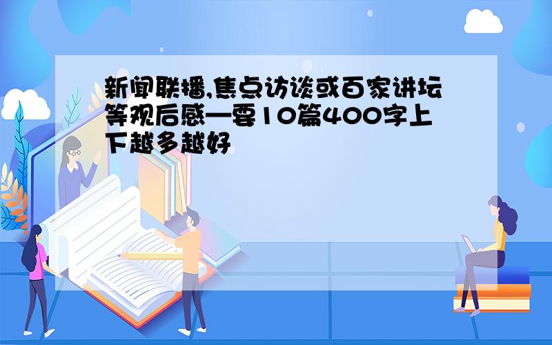 新闻联播,焦点访谈或百家讲坛等观后感—要10篇400字上下越多越好