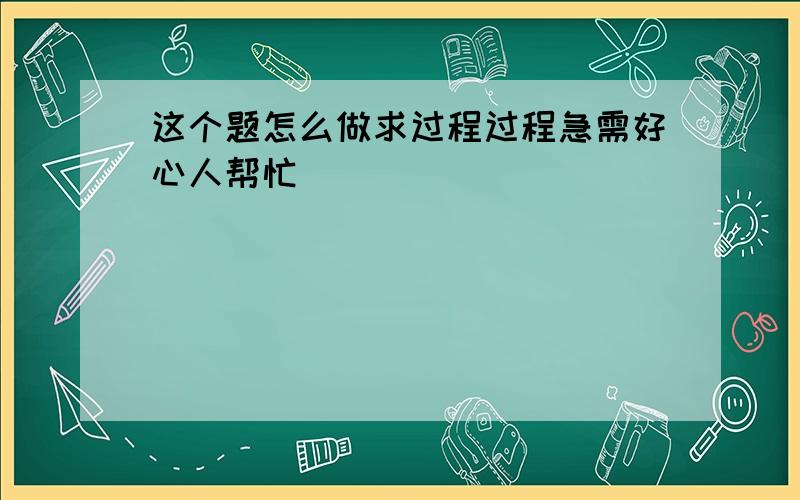 这个题怎么做求过程过程急需好心人帮忙