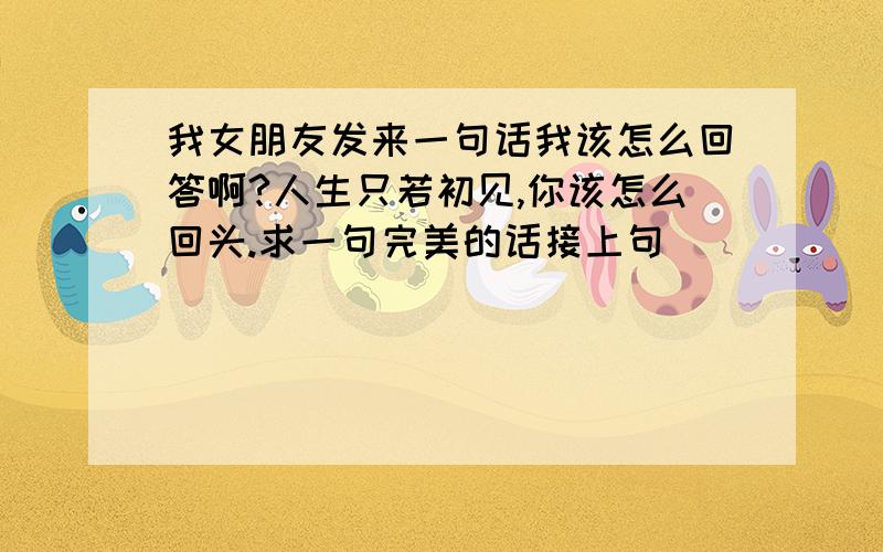 我女朋友发来一句话我该怎么回答啊?人生只若初见,你该怎么回头.求一句完美的话接上句