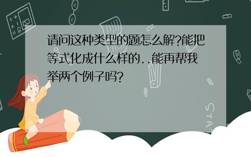 请问这种类型的题怎么解?能把等式化成什么样的..能再帮我举两个例子吗?