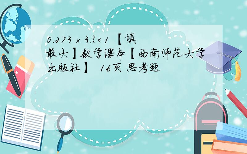 0.273×3.?＜1 【填最大】数学课本【西南师范大学出版社】  16页 思考题