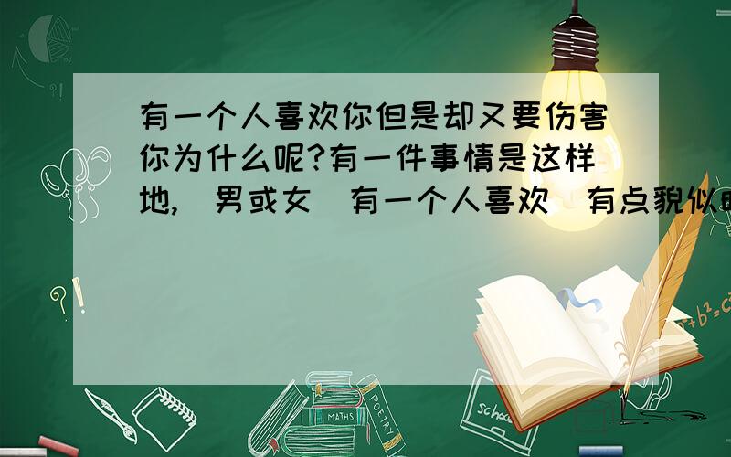 有一个人喜欢你但是却又要伤害你为什么呢?有一件事情是这样地,（男或女）有一个人喜欢（有点貌似暗恋）另一个人.但是却是采取伤害,侮辱（他,她）的方式对待（他,她）.我对这件事有点