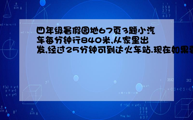 四年级暑假园地67页3题小汽车每分钟行840米,从家里出发,经过25分钟可到达火车站.现在如果要求20分钟从家里到达火车站,平均每分钟应行多少米?（要算式）