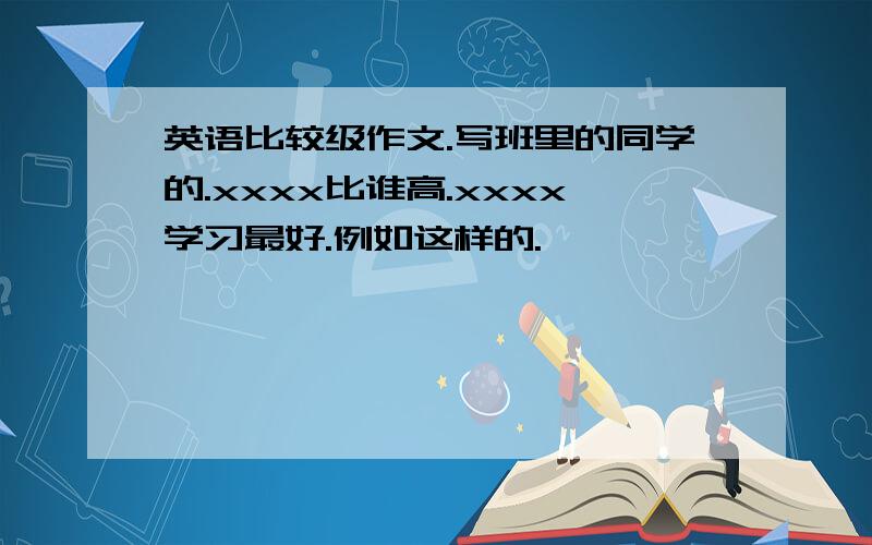 英语比较级作文.写班里的同学的.xxxx比谁高.xxxx学习最好.例如这样的.