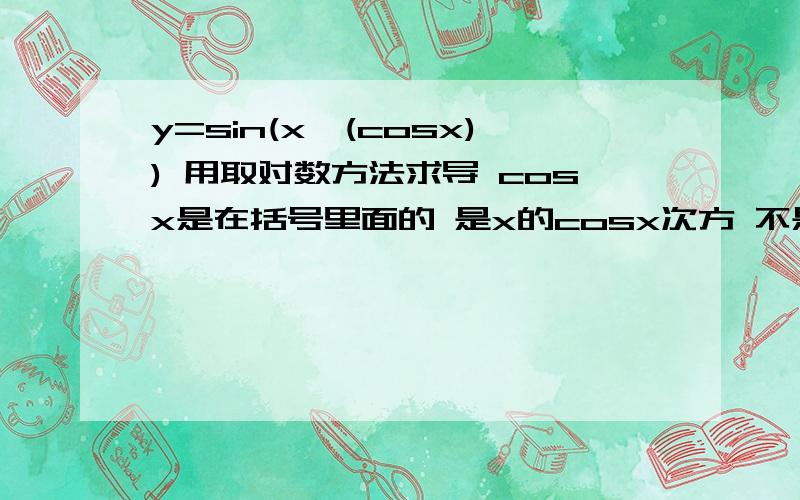 y=sin(x^(cosx)) 用取对数方法求导 cosx是在括号里面的 是x的cosx次方 不是sinx的cox次方