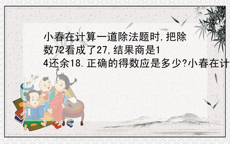 小春在计算一道除法题时,把除数72看成了27,结果商是14还余18.正确的得数应是多少?小春在计算一道除法题时,把除数72看成了27（汗,如果不看错就没有了!）,结果商是14还余18.正确的得数应是多