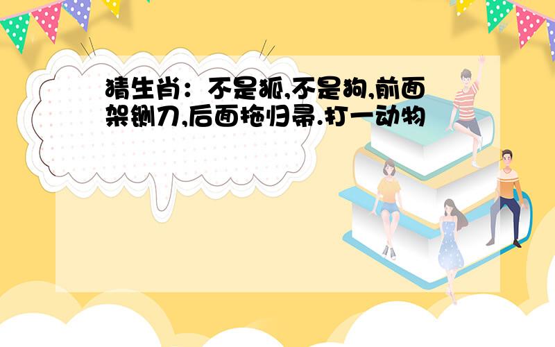 猜生肖：不是狐,不是狗,前面架铡刀,后面拖归帚.打一动物