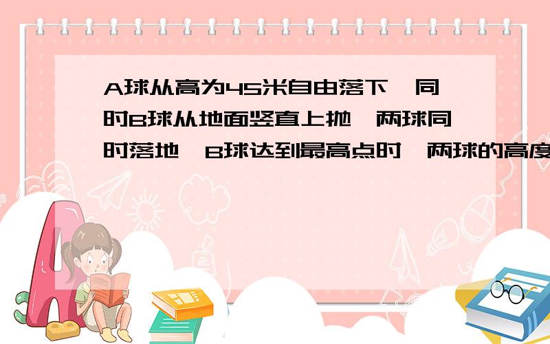 A球从高为45米自由落下,同时B球从地面竖直上抛,两球同时落地,B球达到最高点时,两球的高度差是（）米答案是22.5