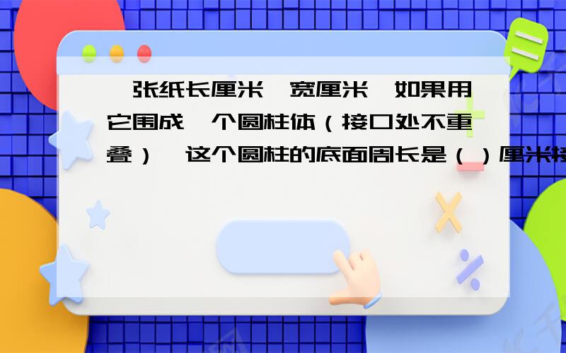 一张纸长厘米,宽厘米,如果用它围成一个圆柱体（接口处不重叠）,这个圆柱的底面周长是（）厘米接着看下一张纸长厘米,宽厘米,如果用它围成一个圆柱体（接口处不重叠）,这个圆柱的底面