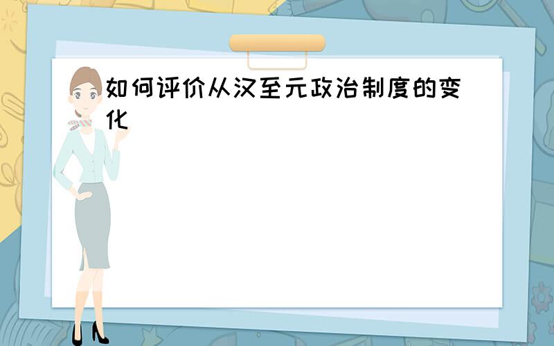 如何评价从汉至元政治制度的变化