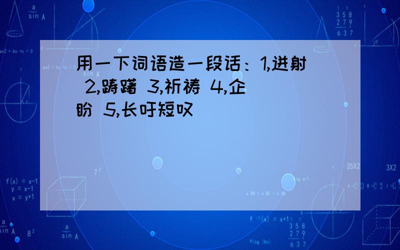 用一下词语造一段话：1,迸射 2,踌躇 3,祈祷 4,企盼 5,长吁短叹