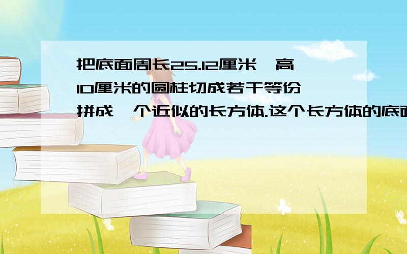 把底面周长25.12厘米、高10厘米的圆柱切成若干等份,拼成一个近似的长方体.这个长方体的底面积是多少?体体积是多少?表面积比原来圆柱的表面积多 多少?