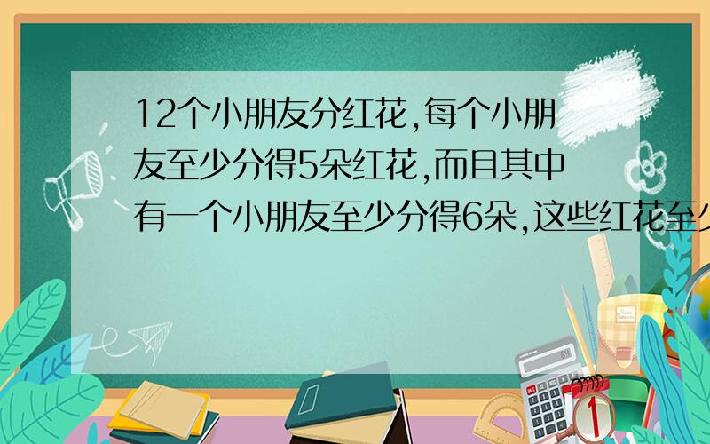 12个小朋友分红花,每个小朋友至少分得5朵红花,而且其中有一个小朋友至少分得6朵,这些红花至少有多少朵?