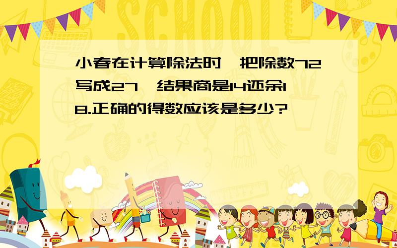 小春在计算除法时,把除数72写成27,结果商是14还余18.正确的得数应该是多少?