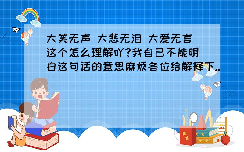 大笑无声 大悲无泪 大爱无言这个怎么理解吖?我自己不能明白这句话的意思麻烦各位给解释下..