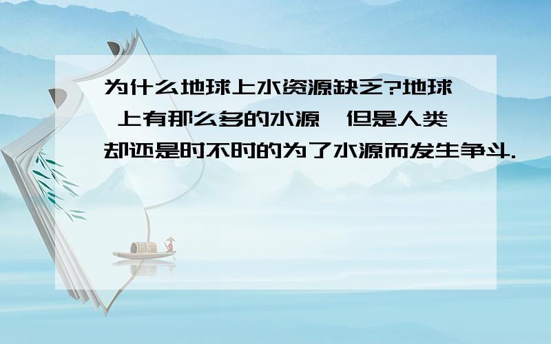 为什么地球上水资源缺乏?地球 上有那么多的水源,但是人类却还是时不时的为了水源而发生争斗.