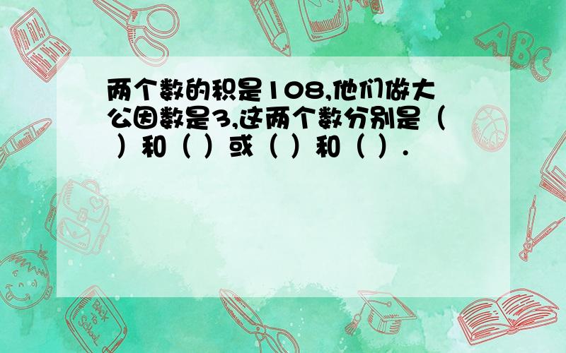 两个数的积是108,他们做大公因数是3,这两个数分别是（ ）和（ ）或（ ）和（ ）.