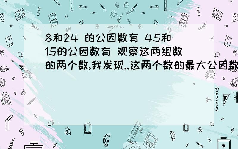 8和24 的公因数有 45和15的公因数有 观察这两组数的两个数,我发现..这两个数的最大公因数是..快.