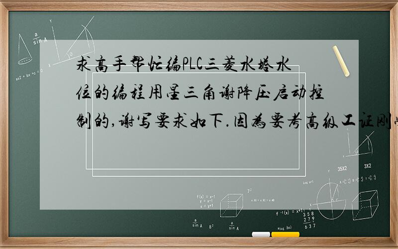 求高手帮忙编PLC三菱水塔水位的编程用星三角谢降压启动控制的,谢写要求如下.因为要考高级工证刚学三菱PLC不久不怎么会编程所以来求救了希望能帮到自己废话就不多说了.控制要求;1各限