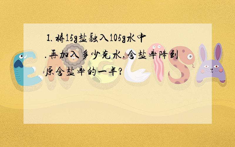 ⒈将15g盐融入105g水中.再加入多少克水,含盐率降到原含盐率的一半?