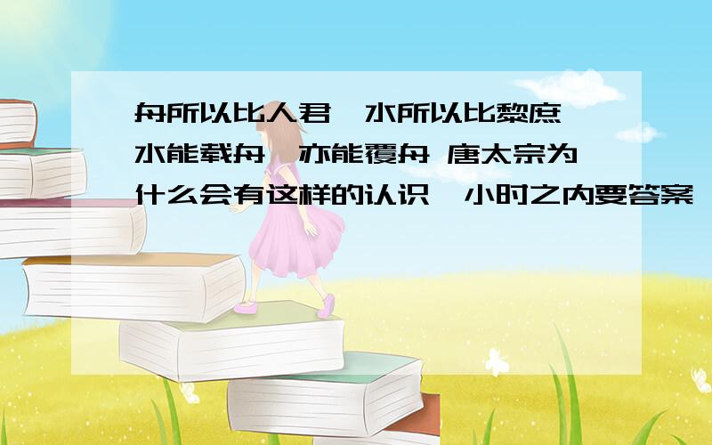 舟所以比人君,水所以比黎庶,水能载舟,亦能覆舟 唐太宗为什么会有这样的认识一小时之内要答案