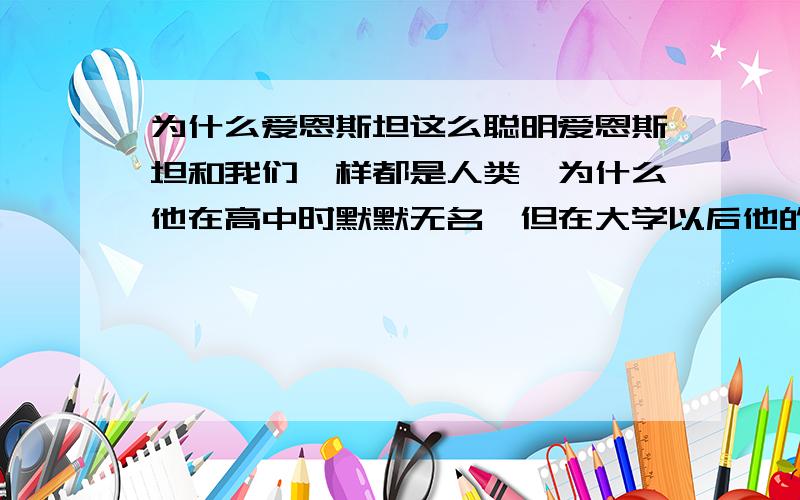 为什么爱恩斯坦这么聪明爱恩斯坦和我们一样都是人类,为什么他在高中时默默无名,但在大学以后他的智力突然飙升,最后可以在物理学上取得优异的成就,我现在正在读大学,希望有人指导一