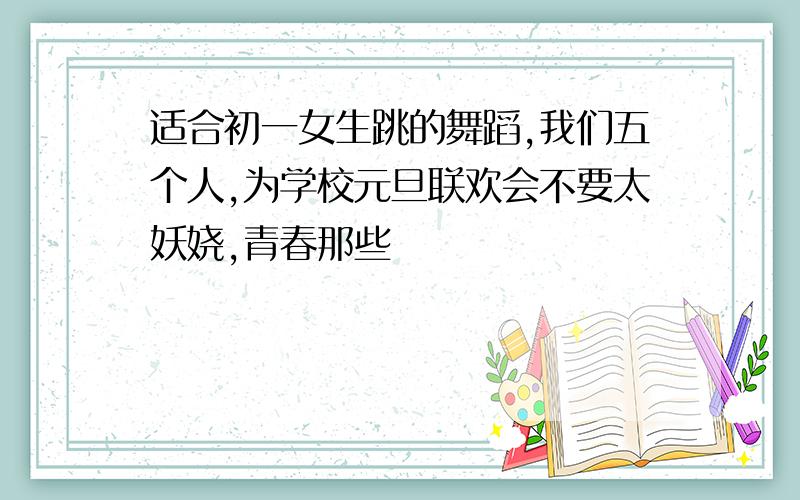 适合初一女生跳的舞蹈,我们五个人,为学校元旦联欢会不要太妖娆,青春那些