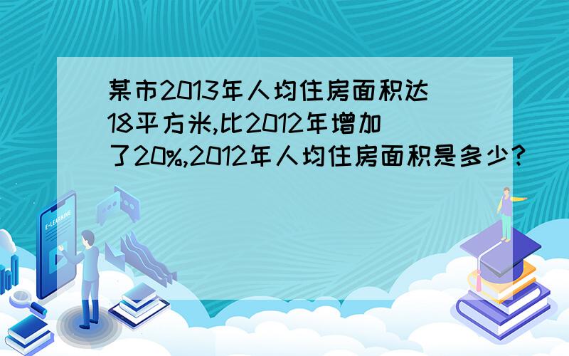 某市2013年人均住房面积达18平方米,比2012年增加了20%,2012年人均住房面积是多少?