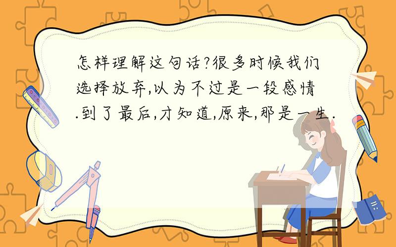 怎样理解这句话?很多时候我们选择放弃,以为不过是一段感情.到了最后,才知道,原来,那是一生.