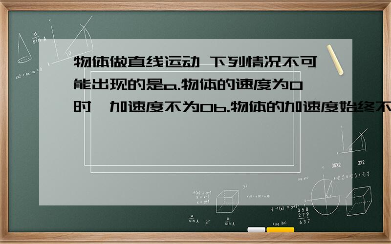 物体做直线运动 下列情况不可能出现的是a.物体的速度为0时,加速度不为0b.物体的加速度始终不变且不为0 速度也始终不变为什么a 对 b 错呢