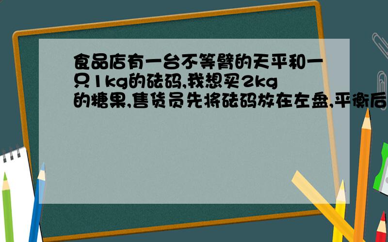 食品店有一台不等臂的天平和一只1kg的砝码,我想买2kg的糖果,售货员先将砝码放在左盘,平衡后,将此次撑得糖果给我然后他将砝码放在右盘糖果放在左盘,平衡后,又将第2次撑得的糖果给我,算