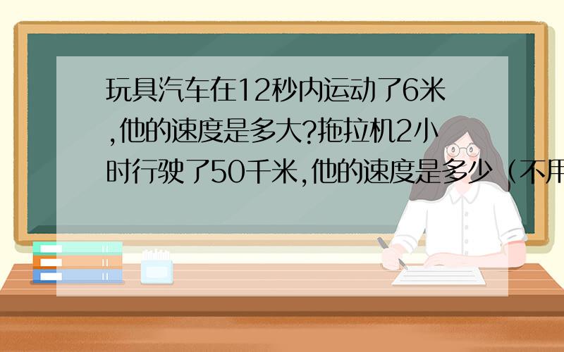 玩具汽车在12秒内运动了6米,他的速度是多大?拖拉机2小时行驶了50千米,他的速度是多少（不用花单位）妈妈开车去单位要花50分钟,轿车的速度2千米/分,妈妈单位离家多远?（不用花单位）有赏