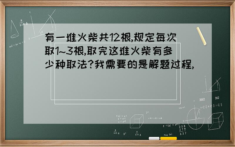 有一堆火柴共12根,规定每次取1~3根,取完这堆火柴有多少种取法?我需要的是解题过程,