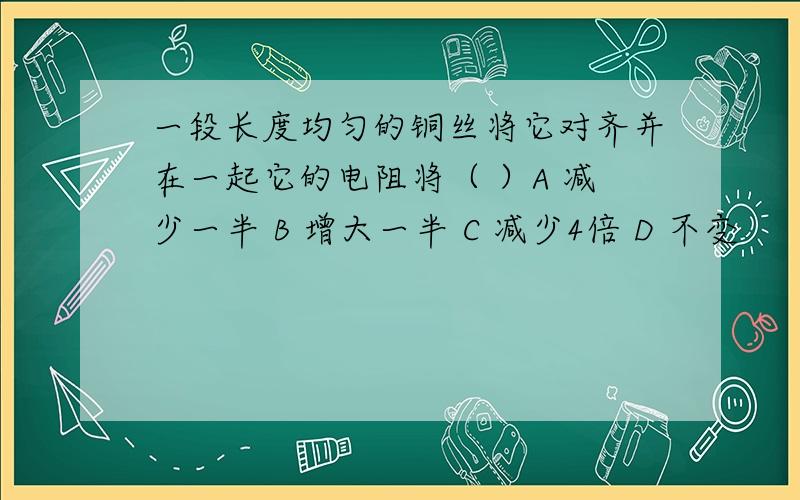 一段长度均匀的铜丝将它对齐并在一起它的电阻将（ ）A 减少一半 B 增大一半 C 减少4倍 D 不变