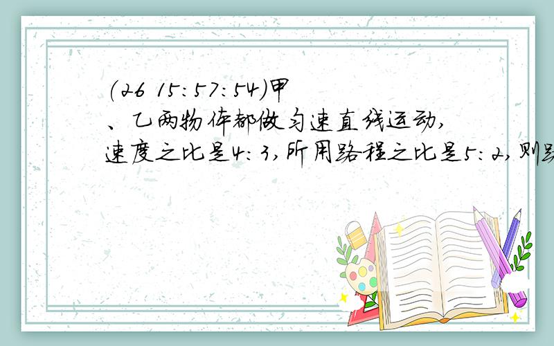 (26 15:57:54)甲、乙两物体都做匀速直线运动,速度之比是4:3,所用路程之比是5:2,则路程之比为