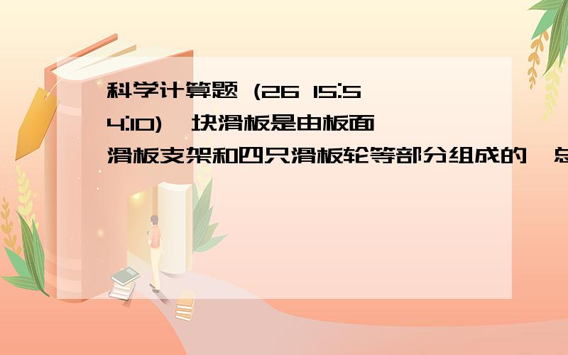 科学计算题 (26 15:54:10)一块滑板是由板面,滑板支架和四只滑板轮等部分组成的,总质量约为5千克.现有滑板,其中板面是由质量4千克,体积约为5×10-3立方米的复合材料组成.求：1）组成版面的复