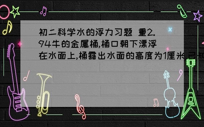 初二科学水的浮力习题 重2.94牛的金属桶,桶口朝下漂浮在水面上,桶露出水面的高度为1厘米,已知圆桶底面积为75平方厘米,高10厘米,桶壁厚度不计,此时桶内的水面高度h为多少?