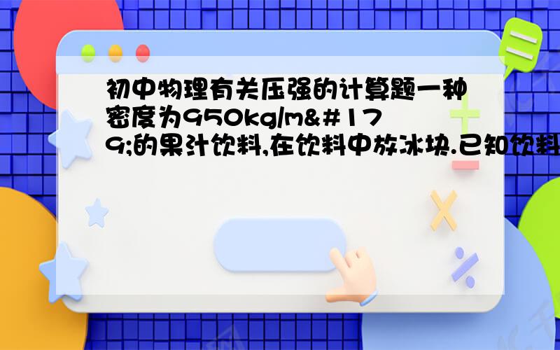 初中物理有关压强的计算题一种密度为950kg/m³的果汁饮料,在饮料中放冰块.已知饮料质量为0.6kg,冰块质量为20g,杯子侧面为上底大、下底小的等腰梯形,且杯子下表面为50平方厘米,杯中饮料