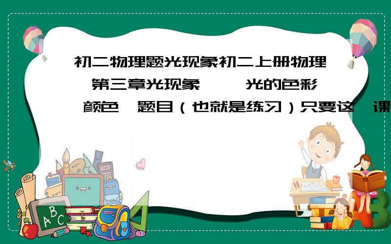 初二物理题光现象初二上册物理,第三章光现象 一、光的色彩 颜色  题目（也就是练习）只要这一课时的就好了快点,明天要交的..注：不要有“光的反射”一类的问题