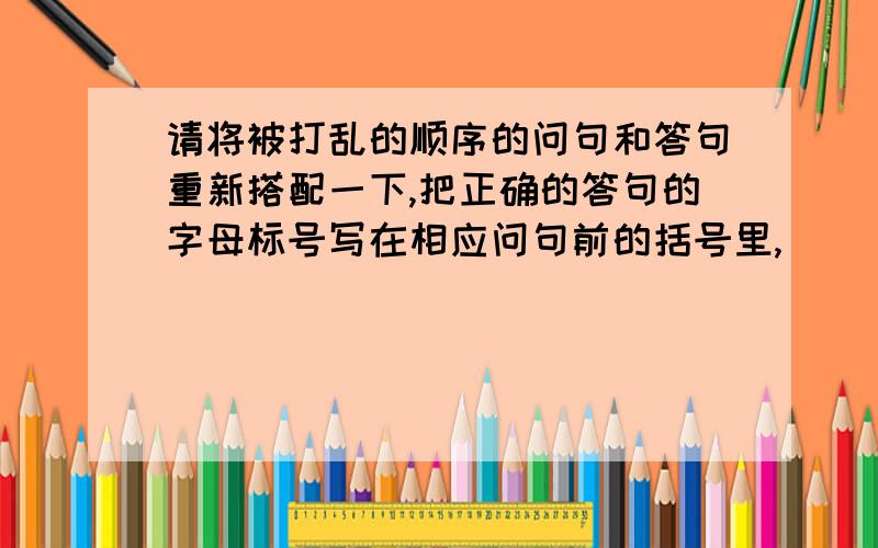 请将被打乱的顺序的问句和答句重新搭配一下,把正确的答句的字母标号写在相应问句前的括号里,