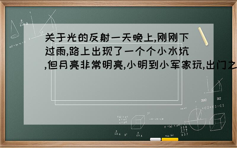 关于光的反射一天晚上,刚刚下过雨,路上出现了一个个小水坑,但月亮非常明亮,小明到小军家玩,出门之前爸爸的嘱咐道：“路灯坏了,小心点!亮的地方是水坑!”小明听爸爸的嘱咐果然没踩到