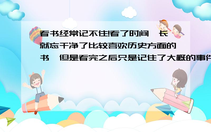 看书经常记不住!看了时间一长就忘干净了比较喜欢历史方面的书,但是看完之后只是记住了大概的事件和比较有名的人物,细节神马的根本记不住,一本书能记住百分之二十左右就不错了!这给