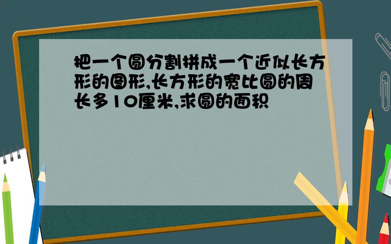 把一个圆分割拼成一个近似长方形的图形,长方形的宽比圆的周长多10厘米,求圆的面积