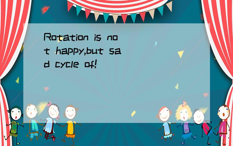 Rotation is not happy,but sad cycle of!