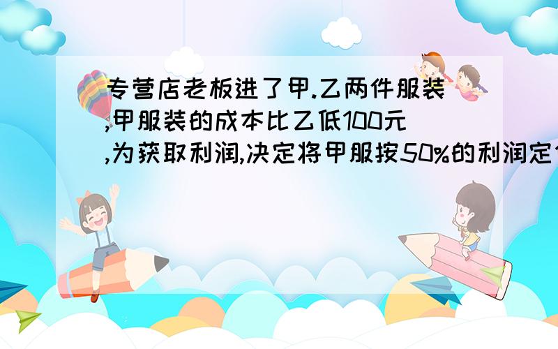 专营店老板进了甲.乙两件服装,甲服装的成本比乙低100元,为获取利润,决定将甲服按50%的利润定价,而乙按40%的利润定价,实际出售时,应顾客要求,两件服装均按9折出售,商店共获利148元,甲乙的