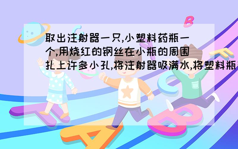 取出注射器一只,小塑料药瓶一个,用烧红的钢丝在小瓶的周围扎上许多小孔,将注射器吸满水,将塑料瓶装到注射器的顶部（要牢固）,然后用力推活塞,观察水射出的现象,并分析原因,而后得出